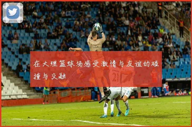 在大理篮球场感受激情与友谊的碰撞与交融