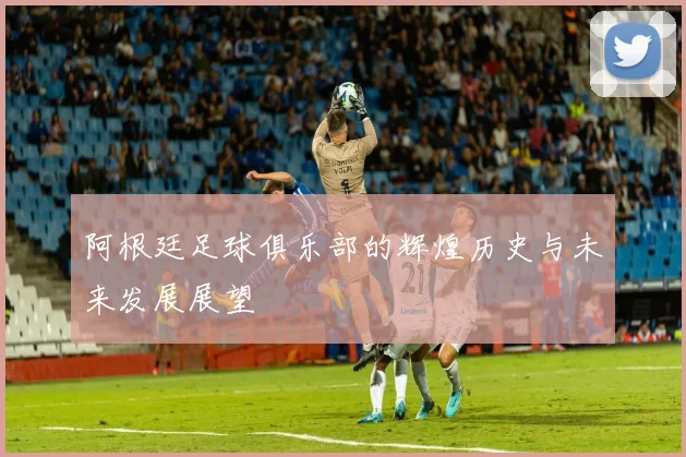 阿根廷足球俱乐部的辉煌历史与未来发展展望