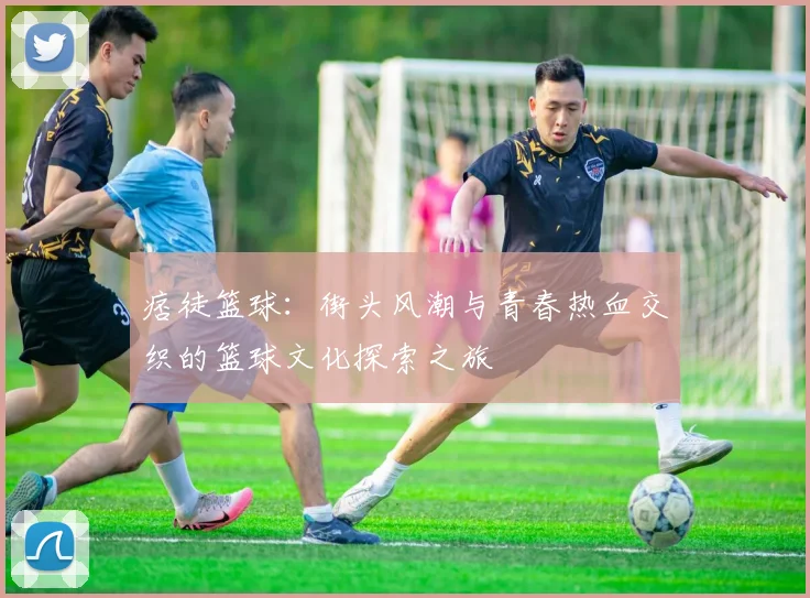 痞徒篮球：街头风潮与青春热血交织的篮球文化探索之旅