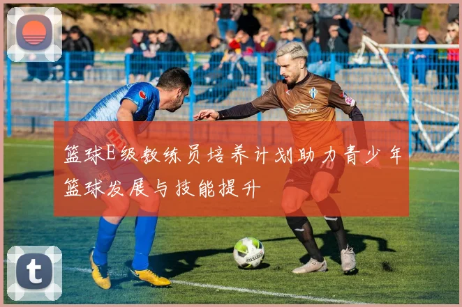 篮球E级教练员培养计划助力青少年篮球发展与技能提升
