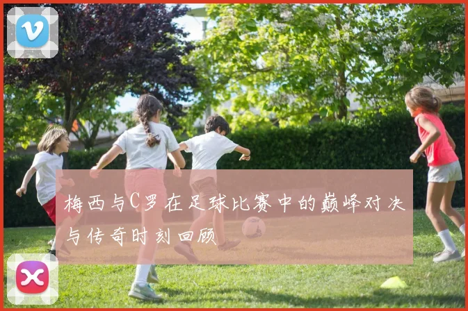 梅西与C罗在足球比赛中的巅峰对决与传奇时刻回顾