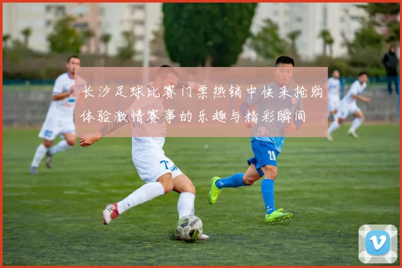 长沙足球比赛门票热销中快来抢购体验激情赛事的乐趣与精彩瞬间