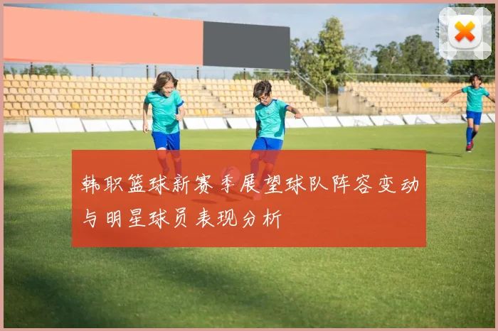 韩职篮球新赛季展望球队阵容变动与明星球员表现分析