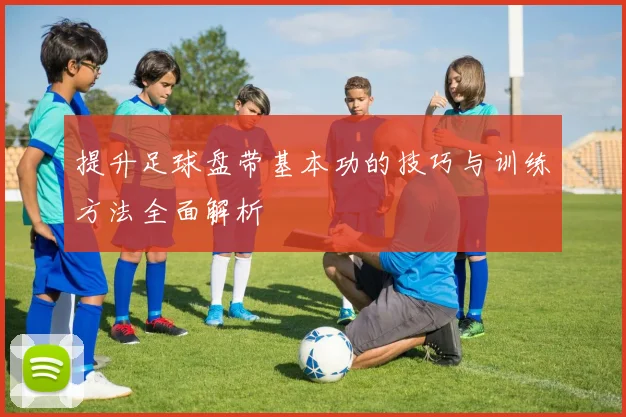 提升足球盘带基本功的技巧与训练方法全面解析