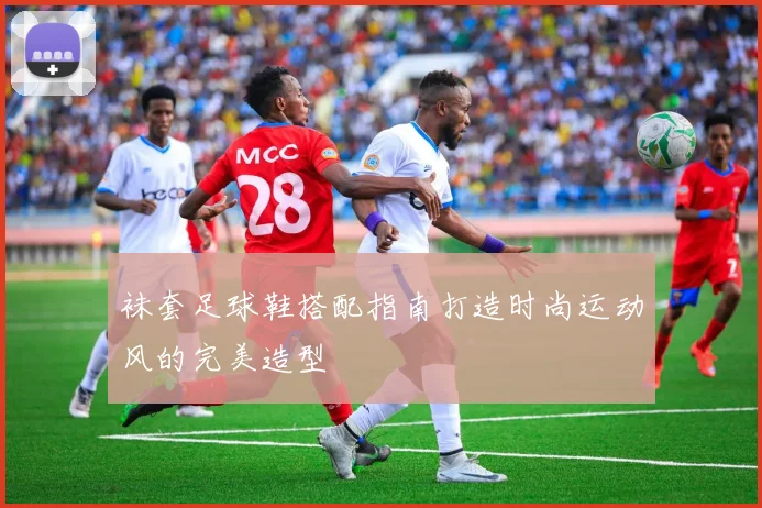 袜套足球鞋搭配指南打造时尚运动风的完美造型